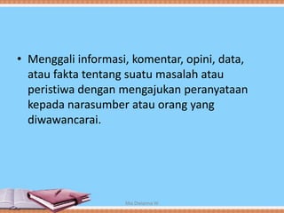 • Menggali informasi, komentar, opini, data,
atau fakta tentang suatu masalah atau
peristiwa dengan mengajukan peranyataan
kepada narasumber atau orang yang
diwawancarai.
Mia Dwianna W
 