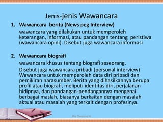 Jenis-jenis Wawancara
1. Wawancara berita (News peg Interview)
wawancara yang dilakukan untuk memperoleh
keterangan, informasi, atau pandangan tentang peristiwa
(wawancara opini). Disebut juga wawancara informasi
2. Wawancara biografi
wawancara khusus tentang biografi seseorang.
Disebut juga wawancara pribadi (personal interview)
Wawancara untuk memperoleh data diri pribadi dan
pemikiran narasumber. Berita yang dihasilkannya berupa
profil atau biografi, meliputi identitas diri, perjalanan
hidipnya, dan pandangan-pendangannya mengenai
berbagai maslah, biasanya berkaitan dengan masalah
aktual atau masalah yang terkait dengan profesinya.
Mia Dwianna W
 