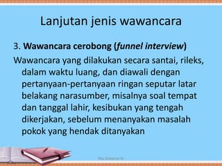 Lanjutan jenis wawancara
3. Wawancara cerobong (funnel interview)
Wawancara yang dilakukan secara santai, rileks,
dalam waktu luang, dan diawali dengan
pertanyaan-pertanyaan ringan seputar latar
belakang narasumber, misalnya soal tempat
dan tanggal lahir, kesibukan yang tengah
dikerjakan, sebelum menanyakan masalah
pokok yang hendak ditanyakan
Mia Dwianna W
 