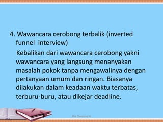 4. Wawancara cerobong terbalik (inverted
funnel interview)
Kebalikan dari wawancara cerobong yakni
wawancara yang langsung menanyakan
masalah pokok tanpa mengawalinya dengan
pertanyaan umum dan ringan. Biasanya
dilakukan dalam keadaan waktu terbatas,
terburu-buru, atau dikejar deadline.
Mia Dwianna W
 