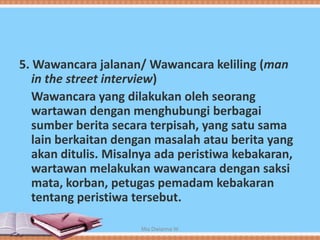 5. Wawancara jalanan/ Wawancara keliling (man
in the street interview)
Wawancara yang dilakukan oleh seorang
wartawan dengan menghubungi berbagai
sumber berita secara terpisah, yang satu sama
lain berkaitan dengan masalah atau berita yang
akan ditulis. Misalnya ada peristiwa kebakaran,
wartawan melakukan wawancara dengan saksi
mata, korban, petugas pemadam kebakaran
tentang peristiwa tersebut.
Mia Dwianna W
 