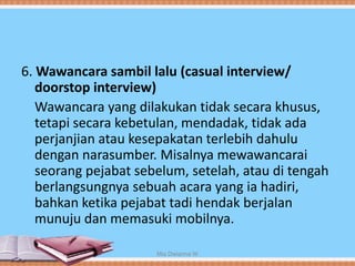 6. Wawancara sambil lalu (casual interview/
doorstop interview)
Wawancara yang dilakukan tidak secara khusus,
tetapi secara kebetulan, mendadak, tidak ada
perjanjian atau kesepakatan terlebih dahulu
dengan narasumber. Misalnya mewawancarai
seorang pejabat sebelum, setelah, atau di tengah
berlangsungnya sebuah acara yang ia hadiri,
bahkan ketika pejabat tadi hendak berjalan
munuju dan memasuki mobilnya.
Mia Dwianna W
 