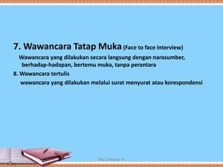 7. Wawancara Tatap Muka(Face to face interview)
Wawancara yang dilakukan secara langsung dengan narasumber,
berhadap-hadapan, bertemu muka, tanpa perantara
8. Wawancara tertulis
wawancara yang dilakukan melalui surat menyurat atau korespondensi
Mia Dwianna W
 
