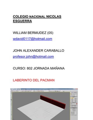 COLEGIO NACIONAL NICOLAS
ESGUERRA


WILLIAM BERMUDEZ (05)
wdavid0117@hotmail.com


JOHN ALEXANDER CARABALLO
profesor.john@hotmail.com


CURSO: 802 JORNADA MAÑANA


LABERINTO DEL PACMAN
 