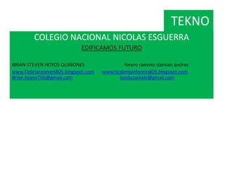 TEKNO
COLEGIO NACIONAL NICOLAS ESGUERRA
EDIFICAMOS FUTURO
BRIAN STEVEN HOYOS QUIÑONES forero ramirez damian andres
www.Ticbriansteven805.blogspot.com www.ticdamianforero805.blogspot.com
Brian.hoyos706@gmail.com bolduzumaki@gmail.com
 