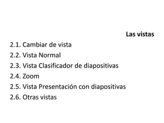 Las vistas
2.1. Cambiar de vista
2.2. Vista Normal
2.3. Vista Clasificador de diapositivas
2.4. Zoom
2.5. Vista Presentación con diapositivas
2.6. Otras vistas
 