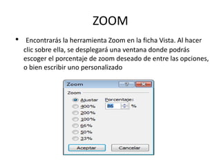 ZOOM
• Encontrarás la herramienta Zoom en la ficha Vista. Al hacer
clic sobre ella, se desplegará una ventana donde podrás
escoger el porcentaje de zoom deseado de entre las opciones,
o bien escribir uno personalizado
 