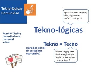 Tekno-lógicas
Comunidad
Proyecto: Diseño y
desarrollo de una
comunidad
virtual.
Tekno-lógicas
Tekno = Tecno
téchnē (τέχνη, arte,
técnica u oficio, que
puede ser traducido
como destreza)
«palabra, pensamiento,
idea, argumento,
razón o principio»
(variación con el
fin de generar
expectativa)
 