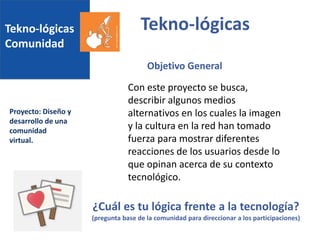 Tekno-lógicas
Comunidad
Proyecto: Diseño y
desarrollo de una
comunidad
virtual.
Tekno-lógicas
Con este proyecto se busca,
describir algunos medios
alternativos en los cuales la imagen
y la cultura en la red han tomado
fuerza para mostrar diferentes
reacciones de los usuarios desde lo
que opinan acerca de su contexto
tecnológico.
Objetivo General
¿Cuál es tu lógica frente a la tecnología?
(pregunta base de la comunidad para direccionar a los participaciones)
 