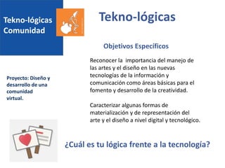 Tekno-lógicas
Comunidad
Proyecto: Diseño y
desarrollo de una
comunidad
virtual.
Tekno-lógicas
Reconocer la importancia del manejo de
las artes y el diseño en las nuevas
tecnologías de la información y
comunicación como áreas básicas para el
fomento y desarrollo de la creatividad.
Caracterizar algunas formas de
materialización y de representación del
arte y el diseño a nivel digital y tecnológico.
Objetivos Específicos
¿Cuál es tu lógica frente a la tecnología?
 