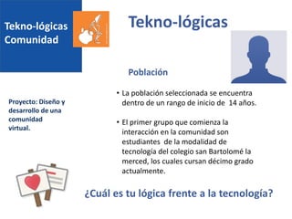 Tekno-lógicas
Comunidad
Proyecto: Diseño y
desarrollo de una
comunidad
virtual.
Tekno-lógicas
• La población seleccionada se encuentra
dentro de un rango de inicio de 14 años.
• El primer grupo que comienza la
interacción en la comunidad son
estudiantes de la modalidad de
tecnología del colegio san Bartolomé la
merced, los cuales cursan décimo grado
actualmente.
Población
¿Cuál es tu lógica frente a la tecnología?
 