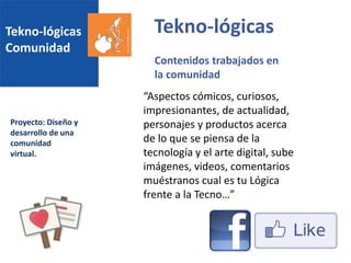 Tekno-lógicas
Comunidad
Proyecto: Diseño y
desarrollo de una
comunidad
virtual.
Tekno-lógicas
Contenidos trabajados en
la comunidad
“Aspectos cómicos, curiosos,
impresionantes, de actualidad,
personajes y productos acerca
de lo que se piensa de la
tecnología y el arte digital, sube
imágenes, videos, comentarios
muéstranos cual es tu Lógica
frente a la Tecno…”
 