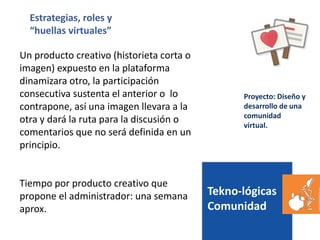 Tekno-lógicas
Comunidad
Proyecto: Diseño y
desarrollo de una
comunidad
virtual.
Estrategias, roles y
“huellas virtuales”
Un producto creativo (historieta corta o
imagen) expuesto en la plataforma
dinamizara otro, la participación
consecutiva sustenta el anterior o lo
contrapone, así una imagen llevara a la
otra y dará la ruta para la discusión o
comentarios que no será definida en un
principio.
Tiempo por producto creativo que
propone el administrador: una semana
aprox.
 