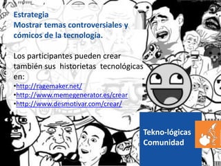 Tekno-lógicas
Comunidad
Estrategia
Mostrar temas controversiales y
cómicos de la tecnología.
Los participantes pueden crear
también sus historietas tecnológicas
en:
•http://ragemaker.net/
•http://www.memegenerator.es/crear
•http://www.desmotivar.com/crear/
 