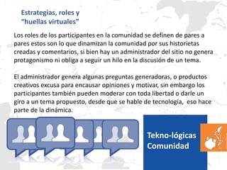 Estrategias, roles y
“huellas virtuales”
Los roles de los participantes en la comunidad se definen de pares a
pares estos son lo que dinamizan la comunidad por sus historietas
creadas y comentarios, si bien hay un administrador del sitio no genera
protagonismo ni obliga a seguir un hilo en la discusión de un tema.
El administrador genera algunas preguntas generadoras, o productos
creativos excusa para encausar opiniones y motivar, sin embargo los
participantes también pueden moderar con toda libertad o darle un
giro a un tema propuesto, desde que se hable de tecnología, eso hace
parte de la dinámica.
Tekno-lógicas
Comunidad
 