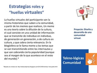 Tekno-lógicas
Comunidad
Proyecto: Diseño y
desarrollo de una
comunidad
virtual.
Estrategias roles y
“huellas virtuales”
La huellas virtuales del participante son la
misma historietas que suben a la comunidad,
a partir de los memes que realicen, Un meme
es una teoría sobre la difusión de la cultura,
el cual consiste en una unidad de información
que se transmite de individuo en individuo,
de generación en generación, o de cultura en
cultura, y que cobra cierta relevancia. En la
blogósfera se le llama meme a los temas que
se van transmitiendo entre los internautas y
que van cobrando cierta popularidad (aunque
sea al margen de lo que acontece en el resto
del mundo).*
*Basado en el texto de: http://redsocialymas.blogspot.com/2012/05/memes-1era-parte.html
 