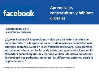 Aprendizaje,
contracultura y hábitats
digitales
Generalidades de la
plataforma empleada
¿Qué es Facebook? Facebook es un sitio web de redes sociales que
pone en contacto a las personas a partir de relaciones de amistad o de
intereses comunes. Surge en la Universidad de Harvard. A los alumnos
les daban un álbum con las fotos de todos para que se relacionaran. En
2004 Mark Zuckerberg decide crear una versión interactiva en Internet.
En Facebook nos podremos mover por las diferentes opciones desde la
página de inicio:*
*TOMADO DE: http://www.slideshare.net/jordigraells/facebook-todo-lo-que-quieres-saber-y-nadie-no-te-ha-explicado
 