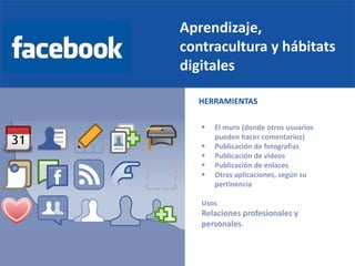 Aprendizaje,
contracultura y hábitats
digitales
 El muro (donde otros usuarios
pueden hacer comentarios)
 Publicación de fotografías
 Publicación de vídeos
 Publicación de enlaces
 Otras aplicaciones, según su
pertinencia
Usos
Relaciones profesionales y
personales.
HERRAMIENTAS
 