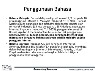 Penggunaan Bahasa
• Bahasa Malaysia: Bahsa Malaysia digunakan oleh 2/3 daripada 10
  juta pengguna Internet di Malaysia (menurut NITC: 2004). Bahasa
  Malaysia juga digunakan dan difahami oleh negara-negara jiran
  termasuk Indonesia (15 juta pengguna), 15% daripada pengguna
  Internet Singapura (menurut ITU: 2003), pengguna Internet di
  Brunei juga turut menambahkan kepada statistik penggunaan
  bahasa Malaysia. Jumlah keseluruhan pengguna Internet yang
  merupakan pengguna bahasa Malaysia adalah melebihi 25 juta
  pengguna Internet!
• Bahasa Inggeris: Terdapat 226 juta pengguna Internet di
  Amerika, di mana di jangkakan 8.4 pengguna tidak tahu membaca
  dalam bahasa Inggeris (menurut Ethnologue). Kanada, United
  Kingdom dan Australia, menyumbangkan lebih dari 70 juta
  penggunaan bahasa Inggeris.



                      Connecting Resources         www.total-success.net
 