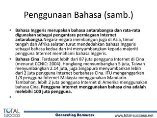 Penggunaan Bahasa (samb.)
• Bahasa Inggeris merupakan bahasa antarabangsa dan rata-rata
  digunakan sebagai pengantara perniagaan Internet
  antarabangsa.Negara-negara membangun juga di Asia, timur
  tengah dan Afrika selatan turut mendedahkan bahasa Inggeris
  sebagai bahasa kedua dan ini menyumbangkan kepada majoriti
  pengguna Internet memahami bahasa Inggeris.
• Bahasa Cina: Terdapat lebih dari 87 juta pengguna Internet di Cina
  (menurut CCNIC: 2004). Hongkong menyumbangkan 5 juta, Taiwan
  menyumbangkan 2.14 juta, juga Singapura menyumbankan lebih
  dari 2 juta pengguna Internet berbahasa Cina. ITU menganggarkan
  1/3 pengguna Internet Malaysia menggunakan Mandarin.
  Tambahan, lebih 2 juta pengguna Internet di Amerika menggunakan
  bahasa Cina. Pengguna Internet menggunakan bahasa cina adalah
  melebihi 100 juta pengguna.
•


                      Connecting Resources         www.total-success.net
 