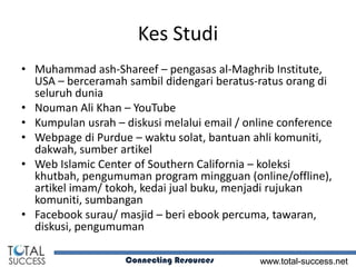 Kes Studi
• Muhammad ash-Shareef – pengasas al-Maghrib Institute,
  USA – berceramah sambil didengari beratus-ratus orang di
  seluruh dunia
• Nouman Ali Khan – YouTube
• Kumpulan usrah – diskusi melalui email / online conference
• Webpage di Purdue – waktu solat, bantuan ahli komuniti,
  dakwah, sumber artikel
• Web Islamic Center of Southern California – koleksi
  khutbah, pengumuman program mingguan (online/offline),
  artikel imam/ tokoh, kedai jual buku, menjadi rujukan
  komuniti, sumbangan
• Facebook surau/ masjid – beri ebook percuma, tawaran,
  diskusi, pengumuman

                    Connecting Resources      www.total-success.net
 