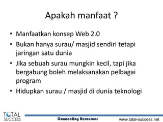 Apakah manfaat ?
• Manfaatkan konsep Web 2.0
• Bukan hanya surau/ masjid sendiri tetapi
  jaringan satu dunia
• Jika sebuah surau mungkin kecil, tapi jika
  bergabung boleh melaksanakan pelbagai
  program
• Hidupkan surau / masjid di dunia teknologi


               Connecting Resources   www.total-success.net
 