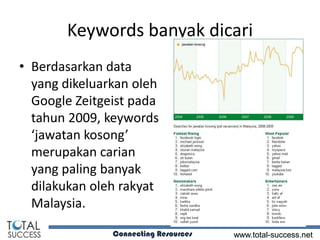 Keywords banyak dicari
• Berdasarkan data
  yang dikeluarkan oleh
  Google Zeitgeist pada
  tahun 2009, keywords
  ‘jawatan kosong’
  merupakan carian
  yang paling banyak
  dilakukan oleh rakyat
  Malaysia.

               Connecting Resources   www.total-success.net
 
