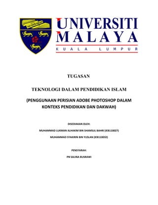 TUGASAN 
TEKNOLOGI DALAM PENDIDIKAN ISLAM 
(PENGGUNAAN PERISIAN ADOBE PHOTOSHOP DALAM 
KONTEKS PENDIDIKAN DAN DAKWAH) 
DISEDIAKAN OLEH: 
MUHAMMAD LUKMAN ALHAKIM BIN SHAMSUL BAHRI (IEB110027) 
MUHAMMAD SYAKIRIN BIN YUSLAN (IEB110032) 
PENSYARAH: 
PN SALINA BUSRAWI 
 