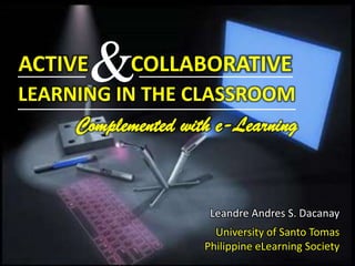 & ACTIVE COLLABORATIVE LEARNING IN THE CLASSROOM Complemented with e-Learning Leandre Andres S. Dacanay University of Santo Tomas Philippine eLearning Society 