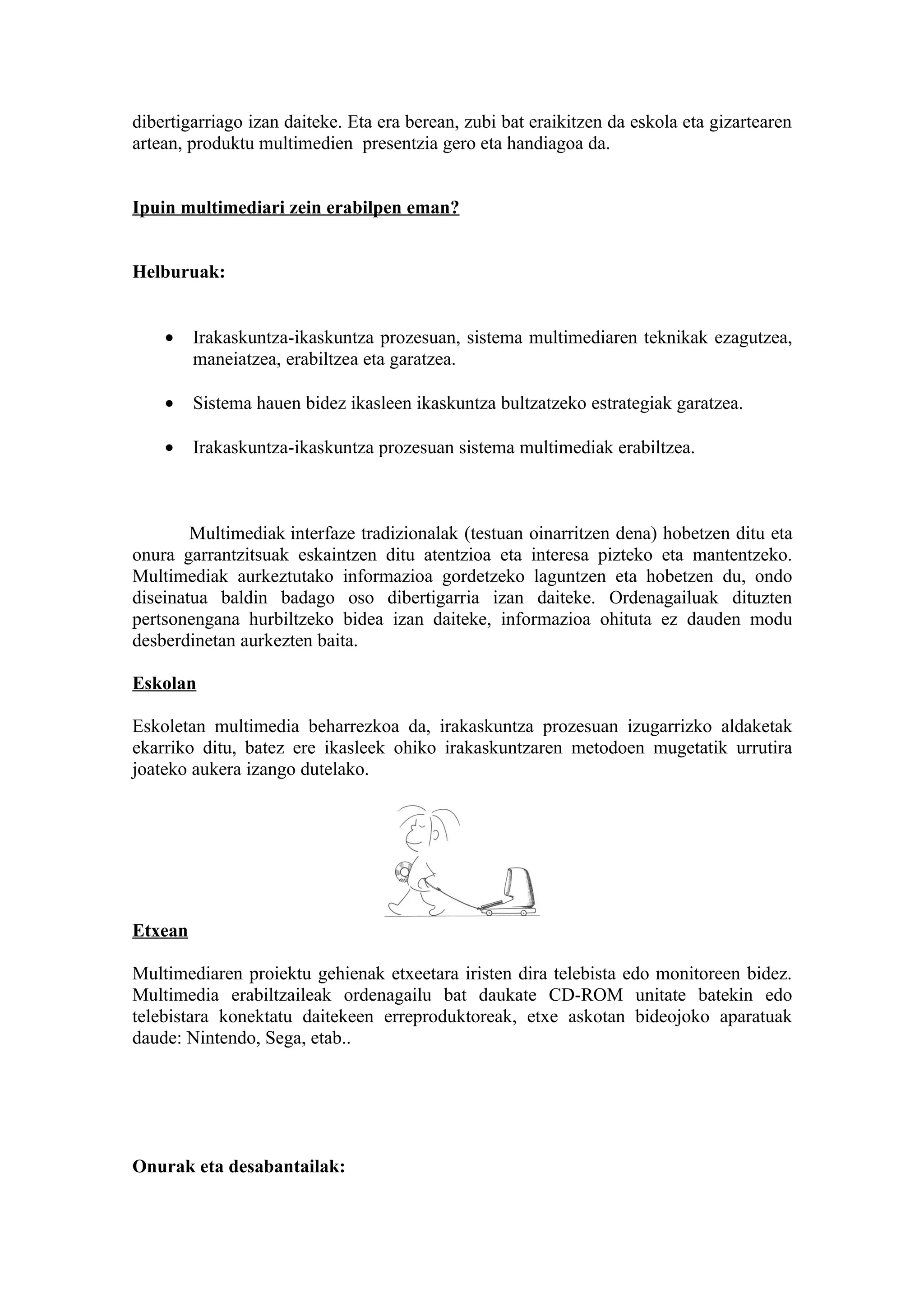 dibertigarriago izan daiteke. Eta era berean, zubi bat eraikitzen da eskola eta gizartearen
artean, produktu multimedien presentzia gero eta handiagoa da.


Ipuin multimediari zein erabilpen eman?


Helburuak:


    •    Irakaskuntza-ikaskuntza prozesuan, sistema multimediaren teknikak ezagutzea,
         maneiatzea, erabiltzea eta garatzea.

    •    Sistema hauen bidez ikasleen ikaskuntza bultzatzeko estrategiak garatzea.

    •    Irakaskuntza-ikaskuntza prozesuan sistema multimediak erabiltzea.



        Multimediak interfaze tradizionalak (testuan oinarritzen dena) hobetzen ditu eta
onura garrantzitsuak eskaintzen ditu atentzioa eta interesa pizteko eta mantentzeko.
Multimediak aurkeztutako informazioa gordetzeko laguntzen eta hobetzen du, ondo
diseinatua baldin badago oso dibertigarria izan daiteke. Ordenagailuak dituzten
pertsonengana hurbiltzeko bidea izan daiteke, informazioa ohituta ez dauden modu
desberdinetan aurkezten baita.

Eskolan

Eskoletan multimedia beharrezkoa da, irakaskuntza prozesuan izugarrizko aldaketak
ekarriko ditu, batez ere ikasleek ohiko irakaskuntzaren metodoen mugetatik urrutira
joateko aukera izango dutelako.




Etxean

Multimediaren proiektu gehienak etxeetara iristen dira telebista edo monitoreen bidez.
Multimedia erabiltzaileak ordenagailu bat daukate CD-ROM unitate batekin edo
telebistara konektatu daitekeen erreproduktoreak, etxe askotan bideojoko aparatuak
daude: Nintendo, Sega, etab..




Onurak eta desabantailak:
 