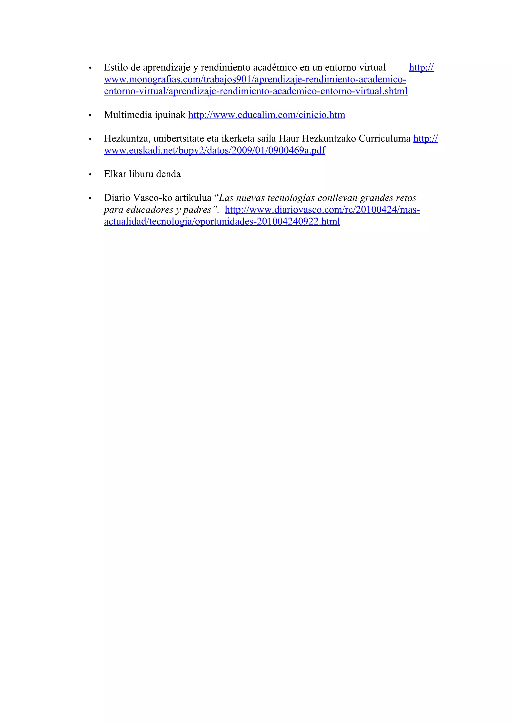 •   Estilo de aprendizaje y rendimiento académico en un entorno virtual     http://
    www.monografias.com/trabajos901/aprendizaje-rendimiento-academico-
    entorno-virtual/aprendizaje-rendimiento-academico-entorno-virtual.shtml

•   Multimedia ipuinak http://www.educalim.com/cinicio.htm

•   Hezkuntza, unibertsitate eta ikerketa saila Haur Hezkuntzako Curriculuma http://
    www.euskadi.net/bopv2/datos/2009/01/0900469a.pdf

•   Elkar liburu denda

•   Diario Vasco-ko artikulua “Las nuevas tecnologías conllevan grandes retos
    para educadores y padres”. http://www.diariovasco.com/rc/20100424/mas-
    actualidad/tecnologia/oportunidades-201004240922.html
 
