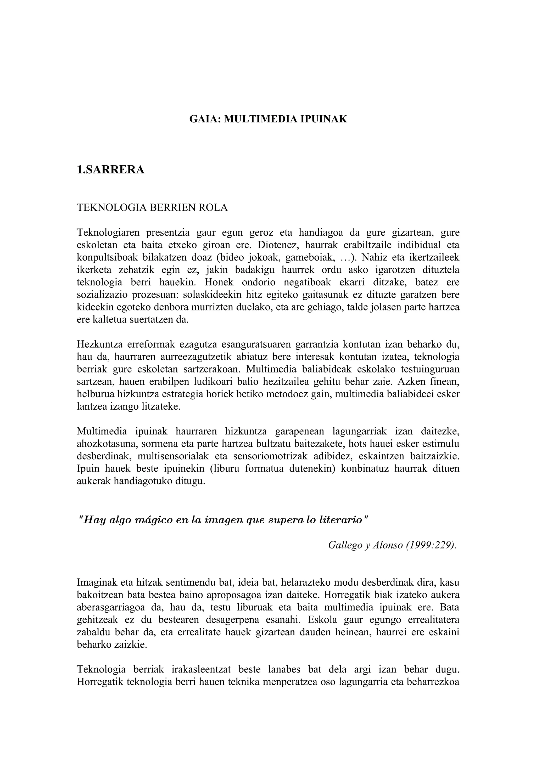 GAIA: MULTIMEDIA IPUINAK



1.SARRERA


TEKNOLOGIA BERRIEN ROLA

Teknologiaren presentzia gaur egun geroz eta handiagoa da gure gizartean, gure
eskoletan eta baita etxeko giroan ere. Diotenez, haurrak erabiltzaile indibidual eta
konpultsiboak bilakatzen doaz (bideo jokoak, gameboiak, …). Nahiz eta ikertzaileek
ikerketa zehatzik egin ez, jakin badakigu haurrek ordu asko igarotzen dituztela
teknologia berri hauekin. Honek ondorio negatiboak ekarri ditzake, batez ere
sozializazio prozesuan: solaskideekin hitz egiteko gaitasunak ez dituzte garatzen bere
kideekin egoteko denbora murrizten duelako, eta are gehiago, talde jolasen parte hartzea
ere kaltetua suertatzen da.

Hezkuntza erreformak ezagutza esanguratsuaren garrantzia kontutan izan beharko du,
hau da, haurraren aurreezagutzetik abiatuz bere interesak kontutan izatea, teknologia
berriak gure eskoletan sartzerakoan. Multimedia baliabideak eskolako testuinguruan
sartzean, hauen erabilpen ludikoari balio hezitzailea gehitu behar zaie. Azken finean,
helburua hizkuntza estrategia horiek betiko metodoez gain, multimedia baliabideei esker
lantzea izango litzateke.

Multimedia ipuinak haurraren hizkuntza garapenean lagungarriak izan daitezke,
ahozkotasuna, sormena eta parte hartzea bultzatu baitezakete, hots hauei esker estimulu
desberdinak, multisensorialak eta sensoriomotrizak adibidez, eskaintzen baitzaizkie.
Ipuin hauek beste ipuinekin (liburu formatua dutenekin) konbinatuz haurrak dituen
aukerak handiagotuko ditugu.


"Hay algo mágico en la imagen que supera lo literario"

                                                         Gallego y Alonso (1999:229).


Imaginak eta hitzak sentimendu bat, ideia bat, helarazteko modu desberdinak dira, kasu
bakoitzean bata bestea baino aproposagoa izan daiteke. Horregatik biak izateko aukera
aberasgarriagoa da, hau da, testu liburuak eta baita multimedia ipuinak ere. Bata
gehitzeak ez du bestearen desagerpena esanahi. Eskola gaur egungo errealitatera
zabaldu behar da, eta errealitate hauek gizartean dauden heinean, haurrei ere eskaini
beharko zaizkie.

Teknologia berriak irakasleentzat beste lanabes bat dela argi izan behar dugu.
Horregatik teknologia berri hauen teknika menperatzea oso lagungarria eta beharrezkoa
 