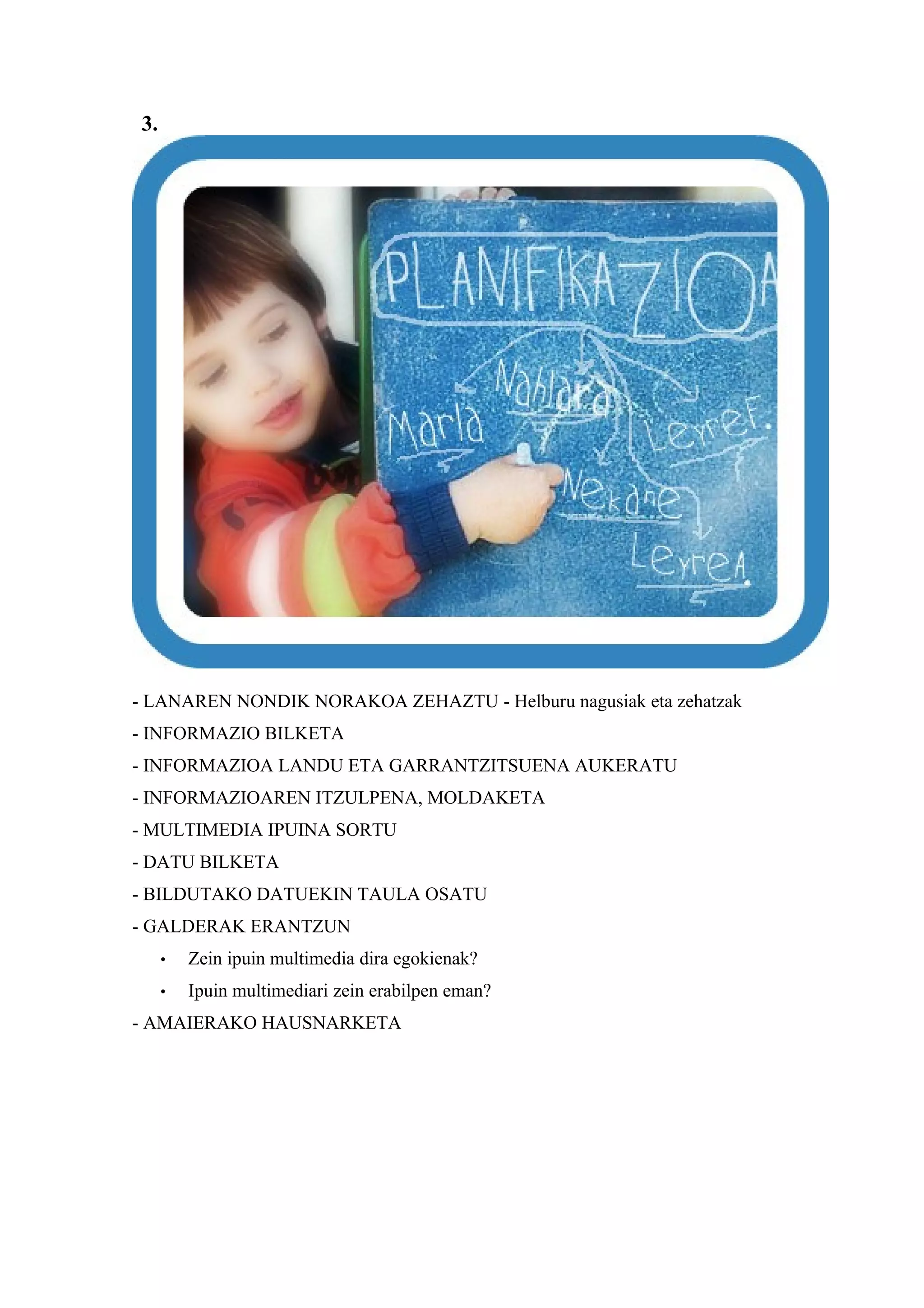 3.




- LANAREN NONDIK NORAKOA ZEHAZTU - Helburu nagusiak eta zehatzak
- INFORMAZIO BILKETA
- INFORMAZIOA LANDU ETA GARRANTZITSUENA AUKERATU
- INFORMAZIOAREN ITZULPENA, MOLDAKETA
- MULTIMEDIA IPUINA SORTU
- DATU BILKETA
- BILDUTAKO DATUEKIN TAULA OSATU
- GALDERAK ERANTZUN
     •   Zein ipuin multimedia dira egokienak?
     •   Ipuin multimediari zein erabilpen eman?
- AMAIERAKO HAUSNARKETA
 