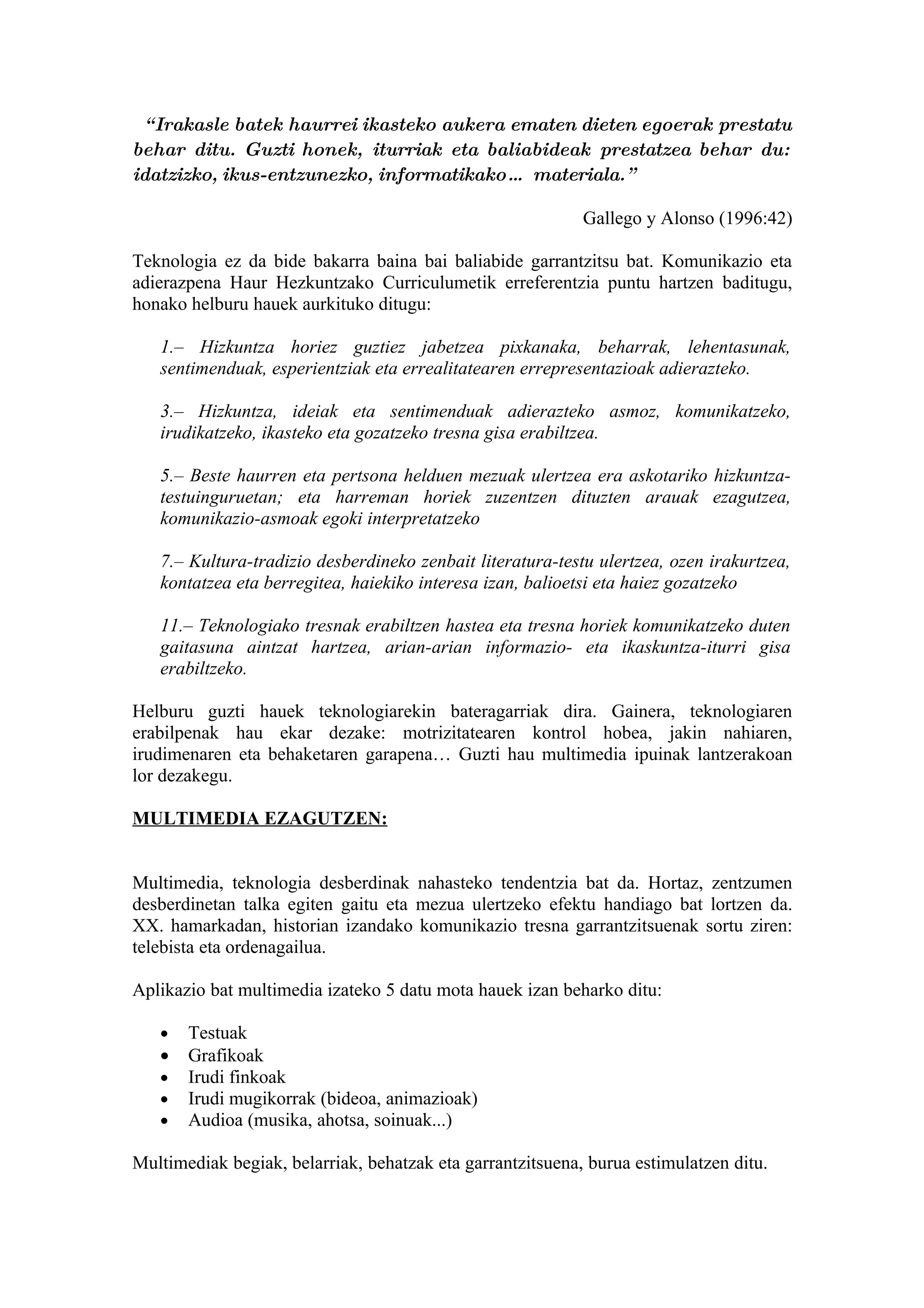 “ Irakasle batek haurrei ikasteko aukera ematen dieten egoerak prestatu
behar ditu. Guzti honek, iturriak eta baliabideak prestatzea behar du:
idatzizko, ikus-entzunezko, informatikako… materiala.”

                                                            Gallego y Alonso (1996:42)

Teknologia ez da bide bakarra baina bai baliabide garrantzitsu bat. Komunikazio eta
adierazpena Haur Hezkuntzako Curriculumetik erreferentzia puntu hartzen baditugu,
honako helburu hauek aurkituko ditugu:

   1.– Hizkuntza horiez guztiez jabetzea pixkanaka, beharrak, lehentasunak,
   sentimenduak, esperientziak eta errealitatearen errepresentazioak adierazteko.

   3.– Hizkuntza, ideiak eta sentimenduak adierazteko asmoz, komunikatzeko,
   irudikatzeko, ikasteko eta gozatzeko tresna gisa erabiltzea.

   5.– Beste haurren eta pertsona helduen mezuak ulertzea era askotariko hizkuntza-
   testuinguruetan; eta harreman horiek zuzentzen dituzten arauak ezagutzea,
   komunikazio-asmoak egoki interpretatzeko

   7.– Kultura-tradizio desberdineko zenbait literatura-testu ulertzea, ozen irakurtzea,
   kontatzea eta berregitea, haiekiko interesa izan, balioetsi eta haiez gozatzeko

   11.– Teknologiako tresnak erabiltzen hastea eta tresna horiek komunikatzeko duten
   gaitasuna aintzat hartzea, arian-arian informazio- eta ikaskuntza-iturri gisa
   erabiltzeko.

Helburu guzti hauek teknologiarekin bateragarriak dira. Gainera, teknologiaren
erabilpenak hau ekar dezake: motrizitatearen kontrol hobea, jakin nahiaren,
irudimenaren eta behaketaren garapena… Guzti hau multimedia ipuinak lantzerakoan
lor dezakegu.

MULTIMEDIA EZAGUTZEN:


Multimedia, teknologia desberdinak nahasteko tendentzia bat da. Hortaz, zentzumen
desberdinetan talka egiten gaitu eta mezua ulertzeko efektu handiago bat lortzen da.
XX. hamarkadan, historian izandako komunikazio tresna garrantzitsuenak sortu ziren:
telebista eta ordenagailua.

Aplikazio bat multimedia izateko 5 datu mota hauek izan beharko ditu:

   •   Testuak
   •   Grafikoak
   •   Irudi finkoak
   •   Irudi mugikorrak (bideoa, animazioak)
   •   Audioa (musika, ahotsa, soinuak...)

Multimediak begiak, belarriak, behatzak eta garrantzitsuena, burua estimulatzen ditu.
 