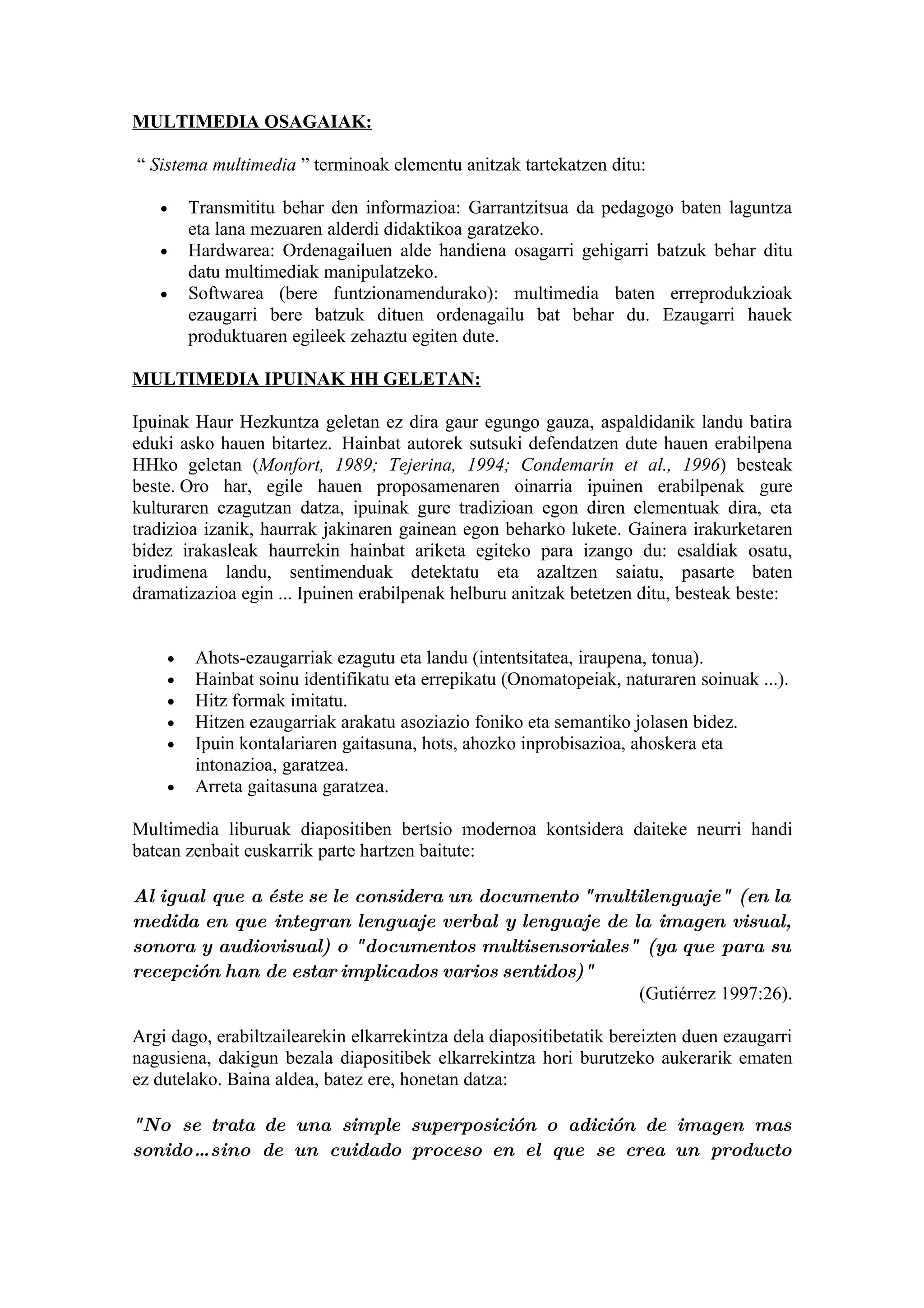 MULTIMEDIA OSAGAIAK:

“ Sistema multimedia ” terminoak elementu anitzak tartekatzen ditu:

   •    Transmititu behar den informazioa: Garrantzitsua da pedagogo baten laguntza
        eta lana mezuaren alderdi didaktikoa garatzeko.
   •    Hardwarea: Ordenagailuen alde handiena osagarri gehigarri batzuk behar ditu
        datu multimediak manipulatzeko.
   •    Softwarea (bere funtzionamendurako): multimedia baten erreprodukzioak
        ezaugarri bere batzuk dituen ordenagailu bat behar du. Ezaugarri hauek
        produktuaren egileek zehaztu egiten dute.

MULTIMEDIA IPUINAK HH GELETAN:

Ipuinak Haur Hezkuntza geletan ez dira gaur egungo gauza, aspaldidanik landu batira
eduki asko hauen bitartez. Hainbat autorek sutsuki defendatzen dute hauen erabilpena
HHko geletan (Monfort, 1989; Tejerina, 1994; Condemarín et al., 1996) besteak
beste. Oro har, egile hauen proposamenaren oinarria ipuinen erabilpenak gure
kulturaren ezagutzan datza, ipuinak gure tradizioan egon diren elementuak dira, eta
tradizioa izanik, haurrak jakinaren gainean egon beharko lukete. Gainera irakurketaren
bidez irakasleak haurrekin hainbat ariketa egiteko para izango du: esaldiak osatu,
irudimena landu, sentimenduak detektatu eta azaltzen saiatu, pasarte baten
dramatizazioa egin ... Ipuinen erabilpenak helburu anitzak betetzen ditu, besteak beste:


    •   Ahots-ezaugarriak ezagutu eta landu (intentsitatea, iraupena, tonua).
    •   Hainbat soinu identifikatu eta errepikatu (Onomatopeiak, naturaren soinuak ...).
    •   Hitz formak imitatu.
    •   Hitzen ezaugarriak arakatu asoziazio foniko eta semantiko jolasen bidez.
    •   Ipuin kontalariaren gaitasuna, hots, ahozko inprobisazioa, ahoskera eta
        intonazioa, garatzea.
    •   Arreta gaitasuna garatzea.

Multimedia liburuak diapositiben bertsio modernoa kontsidera daiteke neurri handi
batean zenbait euskarrik parte hartzen baitute:

Al igual que a éste se le considera un documento "multilenguaje" (en la
medida en que integran lenguaje verbal y lenguaje de la imagen visual,
sonora y audiovisual) o "documentos multisensoriales" (ya que para su
recepción han de estar implicados varios sentidos)"
                                                      (Gutiérrez 1997:26).

Argi dago, erabiltzailearekin elkarrekintza dela diapositibetatik bereizten duen ezaugarri
nagusiena, dakigun bezala diapositibek elkarrekintza hori burutzeko aukerarik ematen
ez dutelako. Baina aldea, batez ere, honetan datza:

"No se trata de una simple superposición o adición de imagen mas
sonido… sino de un cuidado proceso en el que se crea un producto
 