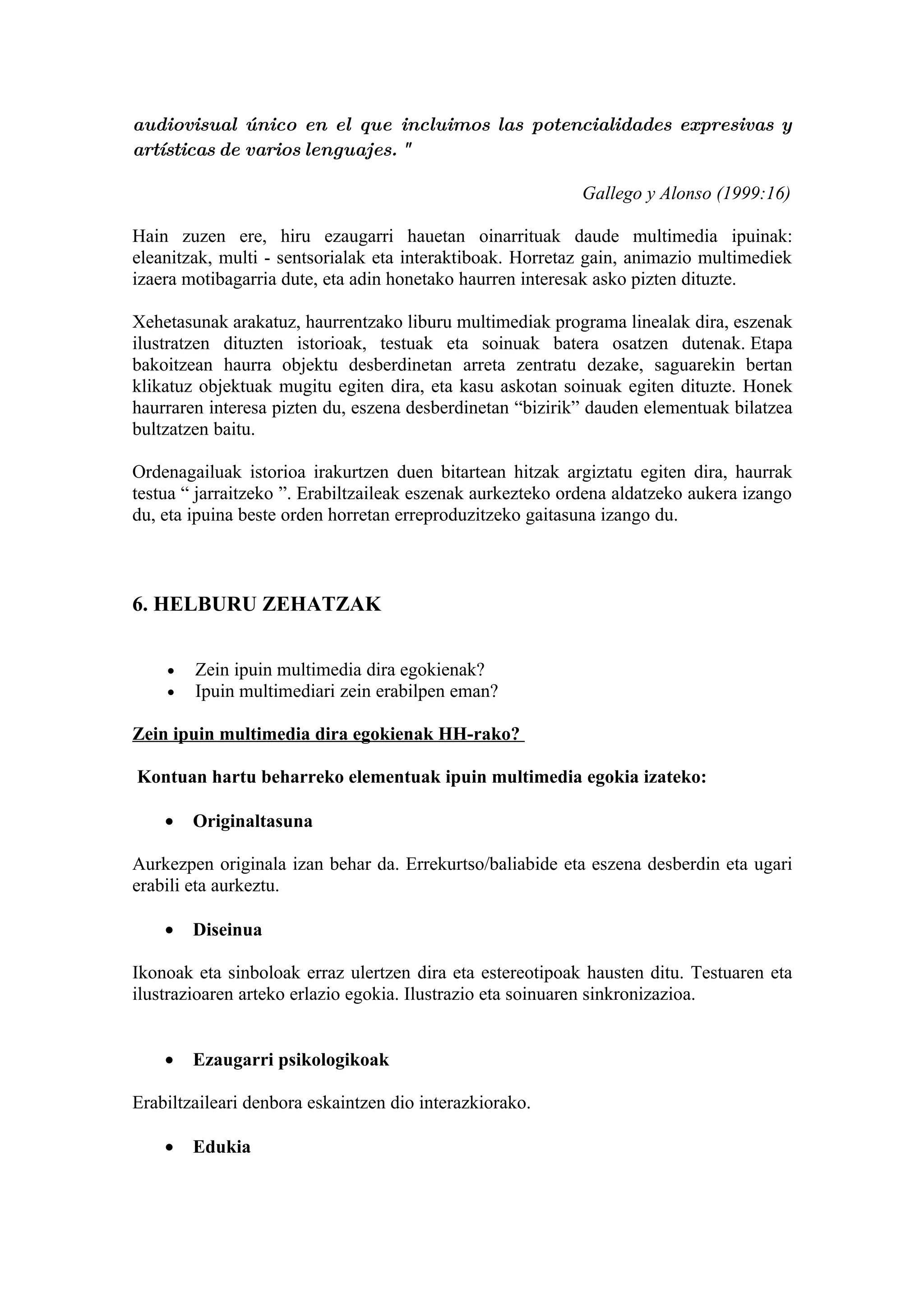 audiovisual único en el que incluimos las potencialidades expresivas y
artísticas de varios lenguajes. "

                                                           Gallego y Alonso (1999:16)

Hain zuzen ere, hiru ezaugarri hauetan oinarrituak daude multimedia ipuinak:
eleanitzak, multi - sentsorialak eta interaktiboak. Horretaz gain, animazio multimediek
izaera motibagarria dute, eta adin honetako haurren interesak asko pizten dituzte.

Xehetasunak arakatuz, haurrentzako liburu multimediak programa linealak dira, eszenak
ilustratzen dituzten istorioak, testuak eta soinuak batera osatzen dutenak. Etapa
bakoitzean haurra objektu desberdinetan arreta zentratu dezake, saguarekin bertan
klikatuz objektuak mugitu egiten dira, eta kasu askotan soinuak egiten dituzte. Honek
haurraren interesa pizten du, eszena desberdinetan “bizirik” dauden elementuak bilatzea
bultzatzen baitu.

Ordenagailuak istorioa irakurtzen duen bitartean hitzak argiztatu egiten dira, haurrak
testua “ jarraitzeko ”. Erabiltzaileak eszenak aurkezteko ordena aldatzeko aukera izango
du, eta ipuina beste orden horretan erreproduzitzeko gaitasuna izango du.



6. HELBURU ZEHATZAK


    •   Zein ipuin multimedia dira egokienak?
    •   Ipuin multimediari zein erabilpen eman?

Zein ipuin multimedia dira egokienak HH-rako?

Kontuan hartu beharreko elementuak ipuin multimedia egokia izateko:

    •   Originaltasuna

Aurkezpen originala izan behar da. Errekurtso/baliabide eta eszena desberdin eta ugari
erabili eta aurkeztu.

    •   Diseinua

Ikonoak eta sinboloak erraz ulertzen dira eta estereotipoak hausten ditu. Testuaren eta
ilustrazioaren arteko erlazio egokia. Ilustrazio eta soinuaren sinkronizazioa.


    •   Ezaugarri psikologikoak

Erabiltzaileari denbora eskaintzen dio interazkiorako.

    •   Edukia
 