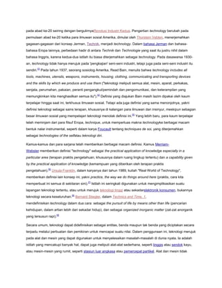 pada abad ke-20 seiring dengan bergulirnyaRevolusi Industri Kedua. Pengertian technology berubah pada
permulaan abad ke-20 ketika para ilmuwan sosial Amerika, dimulai oleh Thorstein Veblen, menerjemahkan
gagasan-gagasan dari konsep Jerman, Technik, menjadi technology. Dalam bahasa Jerman dan bahasabahasa Eropa lainnya, perbedaan hadir di antara Technik dan Technologie yang saat itu justru nihil dalam
bahasa Inggris, karena kedua-dua istilah itu biasa diterjemahkan sebagai technology. Pada dasawarsa 1930an, technology tidak hanya merujuk pada 'pengkajian' seni-seni industri, tetapi juga pada seni-seni industri itu
sendiri.[3] Pada tahun 1937, seorang sosiolog Amerika, Read Bain, menulis bahwa technology includes all
tools, machines, utensils, weapons, instruments, housing, clothing, communicating and transporting devices
and the skills by which we produce and use them ("teknologi meliputi semua alat, mesin, aparat, perkakas,
senjata, perumahan, pakaian, peranti pengangkut/pemindah dan pengomunikasi, dan keterampilan yang
memungkinkan kita menghasilkan semua itu").[4] Definisi yang diajukan Bain masih lazim dipakai oleh kaum
terpelajar hingga saat ini, terkhusus ilmuwan sosial. Tetapi ada juga definisi yang sama menonjolnya, yakni
definisi teknologi sebagai sains terapan, khususnya di kalangan para ilmuwan dan insinyur, meskipun sebagian
besar ilmuwan sosial yang mempelajari teknologi menolak definisi ini.[5] Yang lebih baru, para kaum terpelajar
telah meminjam dari para filsuf Eropa, technique, untuk memperluas makna technologyke berbagai macam
bentuk nalar instrumental, seperti dalam karya Foucault tentang techniques de soi, yang diterjemahkan
sebagai technologies of the selfatau teknologi diri.
Kamus-kamus dan para sarjana telah memberikan berbagai macam definisi. Kamus MerriamWebster memberikan definisi "technology" sebagai the practical application of knowledge especially in a
particular area (terapan praktis pengetahuan, khususnya dalam ruang lingkup tertentu) dan a capability given
by the practical application of knowledge (kemampuan yang diberikan oleh terapan praktis
pengetahuan).[6] Ursula Franklin, dalam karyanya dari tahun 1989, kuliah "Real World of Technology",
memberikan definisi lain konsep ini; yakni practice, the way we do things around here (praktis, cara kita
memperbuat ini semua di sekitaran sini).[7] Istilah ini seringkali digunakan untuk mengimplikasikan suatu
lapangan teknologi tertentu, atau untuk merujuk teknologi tinggi atau sekadarelektronik konsumen, bukannya
teknologi secara keseluruhan.[8] Bernard Stiegler, dalam Technics and Time, 1,
mendefinisikan technology dalam dua cara: sebagai the pursuit of life by means other than life (pencarian
kehidupan, dalam artian lebih dari sekadar hidup), dan sebagai organized inorganic matter (zat-zat anorganik
yang tersusun rapi).[9]
Secara umum, teknologi dapat didefinisikan sebagai entitas, benda maupun tak benda yang diciptakan secara
terpadu melalui perbuatan dan pemikiran untuk mencapai suatu nilai. Dalam penggunaan ini, teknologi merujuk
pada alat dan mesin yang dapat digunakan untuk menyelesaikan masalah-masalah di dunia nyata. Ia adalah
istilah yang mencakupi banyak hal, dapat juga meliputi alat-alat sederhana, seperti linggis atau sendok kayu,
atau mesin-mesin yang rumit, seperti stasiun luar angkasa atau pemercepat partikel. Alat dan mesin tidak

 