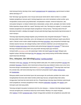 mesti berwujud benda; teknologi virtual, seperti perangkat lunak dan metode bisnis, juga termasuk ke dalam
definisi teknologi ini.[10]
Kata "teknologi" juga digunakan untuk merujuk sekumpulan teknik-teknik. Dalam konteks ini, ia adalah
keadaan pengetahuan manusia saat ini tentang bagaimana cara untuk memadukan sumber-sumber, guna
menghasilkan produk-produk yang dikehendaki, menyelesaikan masalah, memenuhi kebutuhan, atau
memuaskan keinginan; ia meliputi metode teknis, keterampilan, proses, teknik, perangkat, dan bahan mentah.
Ketika dipadukan dengan istilah lain, seperti "teknologi medis" atau "teknologi luar angkasa", ia merujuk pada
keadaan pengetahuan dan perangkat disiplin pengetahuan masing-masing. "Teknologi state-of-the-art"
(teknologi termutakhir, sekaligus tercanggih) merujuk pada teknologi tinggi yang tersedia bagi kemanusiaan di
ranah manapun.
Teknologi dapat dipandang sebagai kegiatan yang membentuk atau mengubah kebudayaan. [11] Selain itu,
teknologi adalah terapan matematika, sains, dan berbagai seni untuk faedah kehidupan seperti yang dikenal
saat ini. Sebuah contoh modern adalah bangkitnya teknologi komunikasi, yang memperkecil hambatan bagi
interaksi sesama manusia, dan sebagai hasilnya, telah membantu melahirkan sub-sub kebudayaan baru;
bangkitnya budaya dunia maya yang berbasis pada perkembangan Internet dan komputer.[12] Tidak semua
teknologi memperbaiki budaya dalam cara yang kreatif; teknologi dapat juga membantu
mempermudah penindasan politik dan peperangan melalui alat seperti pistol atau bedil. Sebagai suatu
kegiatan budaya, teknologi memangsa ilmu dan rekayasa, yang masing-masing memformalkan beberapa
aspek kerja keras teknologis.

Ilmu, rekayasa, dan teknologi[sunting | sunting sumber]
Perbedaan antara ilmu, rekayasa, dan teknologi tidaklah selalu jelas. Ilmu adalah penyelidikan bernalar atau
pengkajian fenomena, ditujukan untuk menemukan prinsip-prinsip yang melekat di antara unsur-unsur dunia
fenomenal dengan membekerjakan teknik-teknik formal seperti metode ilmiah.[13] Teknologi tidak mesti hasil
ilmu semata-mata, oleh karena teknologi harus memenuhi persyaratan seperti utilitas, kebergunaan,
dan keselamatan.
Rekayasa adalah proses berorientasi tujuan dari perancangan dan pembuatan peralatan dan sistem untuk
mengeksploitasi fenomena alam dalam konteks praktis bagi manusia, seringkali (tetapi tidak selalu)
menggunakan hasil-hasil dan teknik-teknik dari ilmu. Pengembangan teknologi dapat dilukiskan pada banyak
ranah pengetahuan, termasuk pengetahuan ilmiah, rekayasa,matematika, linguistika, dan sejarah, guna
mencapai suatu hasil yang praktis.
Teknologi seringkali merupakan konsekuensi dari ilmu dan rekayasa — meskipun teknologi sebagai kegiatan
manusia seringkali justru mendahului kedua-dua ranah tersebut. Misalnya, ilmu dapat mengkaji
aliran elektron di dalam penghantar listrik, dengan menggunakan peralatan dan pengetahuan yang telah ada

 