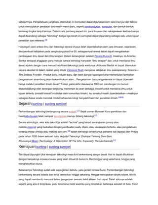 sebelumnya. Pengetahuan yang baru ditemukan ini kemudian dapat digunakan oleh para insinyur dan teknisi
untuk menciptakan peralatan dan mesin-mesin baru, seperti semikonduktor, komputer, dan bentuk-bentuk
teknologi tingkat lanjut lainnya. Dalam cara pandang seperti ini, para ilmuwan dan rekayasawan kedua-duanya
dapat dipandang sebagai "teknolog"; ketiga-tiga ranah ini seringkali dapat dipandang sebagai satu untuk tujuan
penelitian dan referensi.[14]
Hubungan pasti antara ilmu dan teknologi secara khusus telah diperdebatkan oleh para ilmuwan, sejarawan,
dan pembuat kebijakan pada penghujung abad ke-20, sebagiannya karena debat dapat mengabarkan
pembiayaan ilmu dasar dan ilmu terapan. Dalam kebangkitan setelah Perang Dunia II, misalnya, di Amerika
Serikat terdapat anggapan yang meluas bahwa teknologi hanyalah "ilmu terapan" dan untuk mendanai ilmu
dasar adalah dengan cara menuai hasil-hasil teknologi pada waktunya. Artikulasi filsafat ini dapat ditemukan
secara eksplisit di dalam risalah yang ditulis Vannevar Bush mengenai kebijakan ilmu pascaperang, Science—
The Endless Frontier: "Produk-baru, industri baru, dan lebih banyak lapangan kerja memerlukan tambahan
pengetahuan sinambung akan hukum-hukum alam... Pengetahuan baru yang esensial ini dapat diperoleh
hanya melalui penelitian ilmiah dasar." Tetapi, pada akhir dasawarsa 1960-an, pandangan ini muncul
dilatarbelakangi oleh serangan langsung, memimpin ke arah berbagai inisiatif untuk mendanai ilmu untuk
tujuan tertentu (inisiatif-inisiatif ini ditolak oleh komunitas ilmiah). Isu tersebut masih diperdebatkan—meskipun
sebagian besar analis menolak model bahwa teknologi hanyalah hasil dari penelitian ilmiah. [15][16]

Sejarah[sunting | sunting sumber]
Perkembangan teknologi berlangsung secara evolutif.[17] Sejak zaman Romawi Kuno pemikiran dan
hasil kebudayaan telah nampak berorientasi menuju bidang teknologi.[17]
Secara etimologis, akar kata teknologi adalah "techne" yang berarti serangkaian prinsip atau
metode rasional yang berkaitan dengan pembuatan suatu objek, atau kecakapan tertentu, atau pengetahuan
tentang prinsip-prinsip atau metode dan seni.[17] Istilah teknologi sendiri untuk pertama kali dipakai oleh Philips
pada tahun 1706 dalam sebuah buku berjudul Teknologi: Diskripsi Tentang Seni-Seni,
Khususnya Mesin (Technology: A Description Of The Arts, Especially The Mechanical).[17]

Kemajuan[sunting | sunting sumber]
Tak dapat dipungkiri jika kemajuan teknologi masa kini berkembang sangat pesat. Hal ini dapat dibuktikan
dengan banyaknya inovasi-inovasi yang telah dibuat di dunia ini. Dari hingga yang sederhana, hingga yang
menghebohkan dunia.
Sebenarnya Teknologi sudah ada sejak jaman dahulu, yaitu jaman romawi kuno. Perkembangan teknologi
berkembang secara drastis dan terus berevolusi hingga sekarang. Hingga menciptakan obyek-obyek, teknik
yang dapat membantu manusia dalam pengerjaan sesuatu lebih efisien dan cepat. Salah satunya adalah
seperti yang ada di Indonesia, yaitu fenomena mobil esemka yang diciptakan beberapa sekolah di Solo. Telah

 