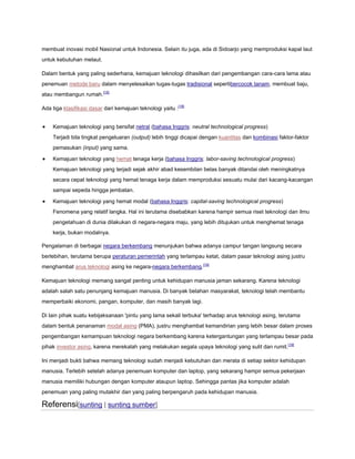 membuat inovasi mobil Nasional untuk Indonesia. Selain itu juga, ada di Sidoarjo yang memproduksi kapal laut
untuk kebutuhan melaut.
Dalam bentuk yang paling sederhana, kemajuan teknologi dihasilkan dari pengembangan cara-cara lama atau
penemuan metode baru dalam menyelesaikan tugas-tugas tradisional sepertibercocok tanam, membuat baju,
atau membangun rumah.[18]
Ada tiga klasifikasi dasar dari kemajuan teknologi yaitu :[18]
Kemajuan teknologi yang bersifat netral (bahasa Inggris: neutral technological progress)
Terjadi bila tingkat pengeluaran (output) lebih tinggi dicapai dengan kuantitas dan kombinasi faktor-faktor
pemasukan (input) yang sama.
Kemajuan teknologi yang hemat tenaga kerja (bahasa Inggris: labor-saving technological progress)
Kemajuan teknologi yang terjadi sejak akhir abad kesembilan belas banyak ditandai oleh meningkatnya
secara cepat teknologi yang hemat tenaga kerja dalam memproduksi sesuatu mulai dari kacang-kacangan
sampai sepeda hingga jembatan.
Kemajuan teknologi yang hemat modal (bahasa Inggris: capital-saving technological progress)
Fenomena yang relatif langka. Hal ini terutama disebabkan karena hampir semua riset teknologi dan ilmu
pengetahuan di dunia dilakukan di negara-negara maju, yang lebih ditujukan untuk menghemat tenaga
kerja, bukan modalnya.
Pengalaman di berbagai negara berkembang menunjukan bahwa adanya campur tangan langsung secara
berlebihan, terutama berupa peraturan pemerintah yang terlampau ketat, dalam pasar teknologi asing justru
menghambat arus teknologi asing ke negara-negara berkembang.[19]
Kemajuan teknologi memang sangat penting untuk kehidupan manusia jaman sekarang. Karena teknologi
adalah salah satu penunjang kemajuan manusia. Di banyak belahan masyarakat, teknologi telah membantu
memperbaiki ekonomi, pangan, komputer, dan masih banyak lagi.
Di lain pihak suatu kebijaksanaan 'pintu yang lama sekali terbuka' terhadap arus teknologi asing, terutama
dalam bentuk penanaman modal asing (PMA), justru menghambat kemandirian yang lebih besar dalam proses
pengembangan kemampuan teknologi negara berkembang karena ketergantungan yang terlampau besar pada
pihak investor asing, karena merekalah yang melakukan segala upaya teknologi yang sulit dan rumit.[19]
Ini menjadi bukti bahwa memang teknologi sudah menjadi kebutuhan dan merata di setiap sektor kehidupan
manusia. Terlebih setelah adanya penemuan komputer dan laptop, yang sekarang hampir semua pekerjaan
manusia memiliki hubungan dengan komputer ataupun laptop. Sehingga pantas jika komputer adalah
penemuan yang paling mutakhir dan yang paling berpengaruh pada kehidupan manusia.

Referensi[sunting | sunting sumber]

 