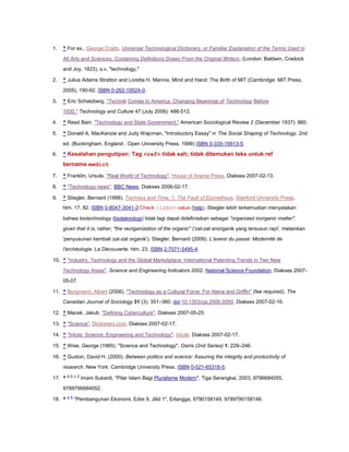 1.

^ For ex., George Crabb, Universal Technological Dictionary, or Familiar Explanation of the Terms Used in
All Arts and Sciences, Containing Definitions Drawn From the Original Writers, (London: Baldwin, Cradock
and Joy, 1823), s.v. "technology."

2.

^ Julius Adams Stratton and Loretta H. Mannix, Mind and Hand: The Birth of MIT (Cambridge: MIT Press,
2005), 190-92. ISBN 0-262-19524-0.

3.

^ Eric Schatzberg, "Technik Comes to America: Changing Meanings of Technology Before
1930," Technology and Culture 47 (July 2006): 486-512.

4.

^ Read Bain, "Technology and State Government," American Sociological Review 2 (December 1937): 860.

5.

^ Donald A. MacKenzie and Judy Wajcman, "Introductory Essay" in The Social Shaping of Technology, 2nd
ed. (Buckingham, England : Open University Press, 1999) ISBN 0-335-19913-5.

6.

^ Kesalahan pengutipan: Tag <ref> tidak sah; tidak ditemukan teks untuk ref

bernama mwdict
7.

^ Franklin, Ursula. "Real World of Technology". House of Anansi Press. Diakses 2007-02-13.

8.

^ "Technology news". BBC News. Diakses 2006-02-17.

9.

^ Stiegler, Bernard (1998). Technics and Time, 1: The Fault of Epimetheus. Stanford University Press.
hlm. 17, 82. ISBN 0-8047-3041-3 Check |isbn= value (help). Stiegler lebih terkemudian menyatakan
bahwa biotechnology (bioteknologi) tidak lagi dapat didefinisikan sebagai "organized inorganic matter",
given that it is, rather, "the reorganization of the organic" ('zat-zat anorganik yang tersusun rapi', melainkan
'penyusunan kembali zat-zat organik'). Stiegler, Bernard (2008). L'avenir du passé: Modernité de
l'archéologie. La Découverte. hlm. 23. ISBN 2-7071-5495-4.

10. ^ "Industry, Technology and the Global Marketplace: International Patenting Trends in Two New
Technology Areas". Science and Engineering Indicators 2002. National Science Foundation. Diakses 200705-07.
11. ^ Borgmann, Albert (2006). "Technology as a Cultural Force: For Alena and Griffin" (fee required). The
Canadian Journal of Sociology 31 (3): 351–360. doi:10.1353/cjs.2006.0050. Diakses 2007-02-16.
12. ^ Macek, Jakub. "Defining Cyberculture". Diakses 2007-05-25.
13. ^ "Science". Dictionary.com. Diakses 2007-02-17.
14. ^ "Intute: Science, Engineering and Technology". Intute. Diakses 2007-02-17.
15. ^ Wise, George (1985). "Science and Technology". Osiris (2nd Series) 1: 229–246.
16. ^ Guston, David H. (2000). Between politics and science: Assuring the integrity and productivity of
research. New York: Cambridge University Press. ISBN 0-521-65318-5.
17. ^

a b c d

Imam Sukardi, "Pilar Islam Bagi Pluralisme Modern", Tiga Serangkai, 2003, 9796684055,

9789796684052.
18. ^

a b

"Pembangunan Ekonomi, Edisi 9, Jilid 1", Erlangga, 9790158149, 9789790158146.

 