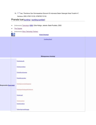 19. ^

a b

Isei, "Pemikiran Dan Permasalahan Ekonomi Di Indonesia Dalam Setengah Abad Terakhir 4",

Kanisius, 2005, 979211212X, 9789792112122.

Pranala luar[sunting | sunting sumber]
(Indonesia) Teknologi: KBBI. Edisi Ketiga. Jakarta: Balai Pustaka, 2002

The Gaptek
(Indonesia) Situs Teknologi Terbaru
Portal Teknologi

[sembunyikan]

Bidangutama teknologi
Teknikakustik

Teknikarsitektur

Teknikkeselamatan

Teknikkonstruksi

Teknikperawatanbangunan

Bangunandan Konstruksi
Teknikperlindungankebakaran

Tekniksipil

Tekniksanitasi
Teknikstruktur

Teknologirumahtangga

 
