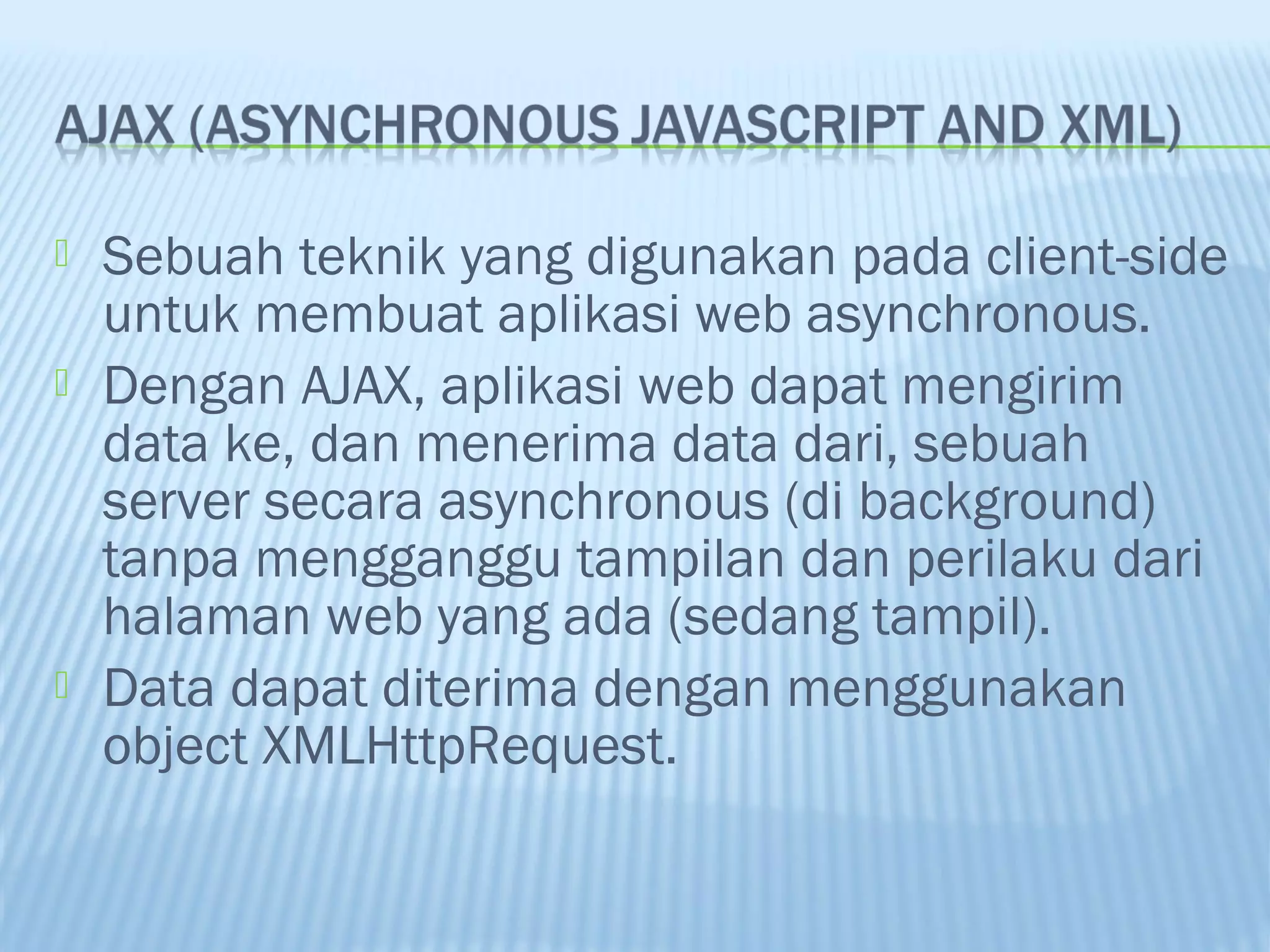 




Sebuah teknik yang digunakan pada client-side
untuk membuat aplikasi web asynchronous.
Dengan AJAX, aplikasi web dapat mengirim
data ke, dan menerima data dari, sebuah
server secara asynchronous (di background)
tanpa mengganggu tampilan dan perilaku dari
halaman web yang ada (sedang tampil).
Data dapat diterima dengan menggunakan
object XMLHttpRequest.

 