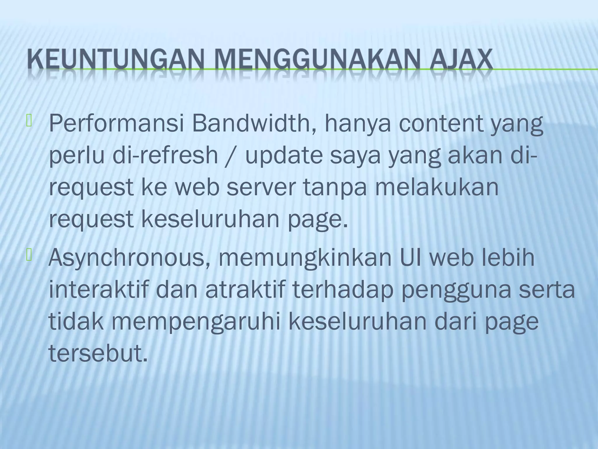 



Performansi Bandwidth, hanya content yang
perlu di-refresh / update saya yang akan direquest ke web server tanpa melakukan
request keseluruhan page.
Asynchronous, memungkinkan UI web lebih
interaktif dan atraktif terhadap pengguna serta
tidak mempengaruhi keseluruhan dari page
tersebut.

 