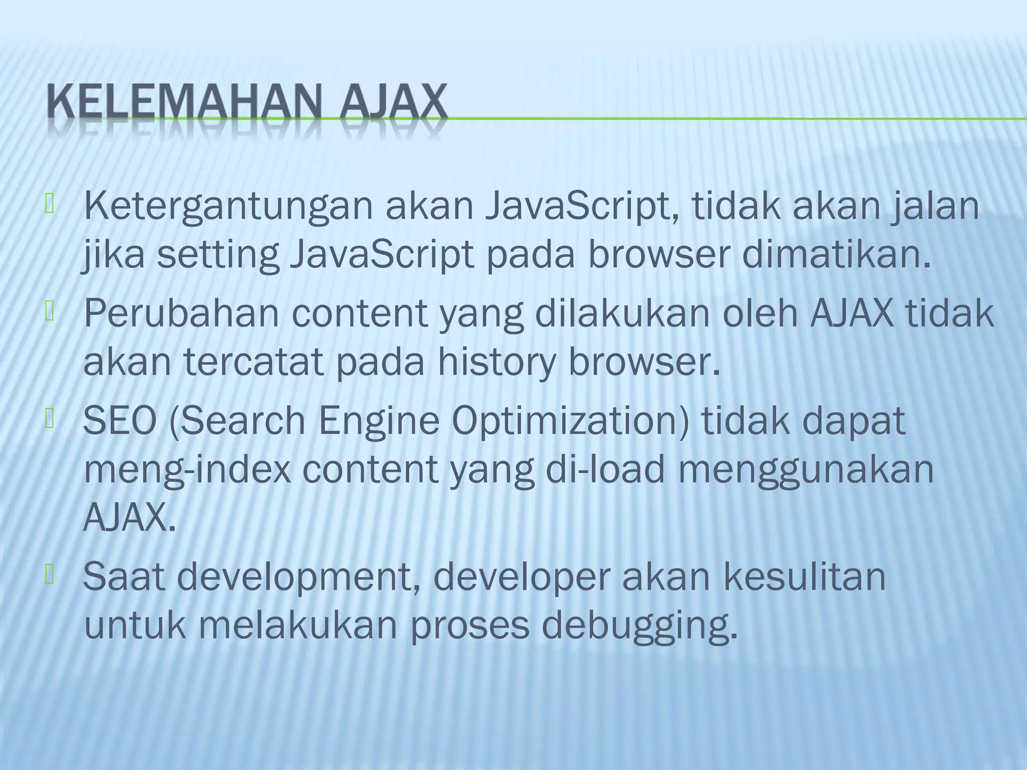 







Ketergantungan akan JavaScript, tidak akan jalan
jika setting JavaScript pada browser dimatikan.
Perubahan content yang dilakukan oleh AJAX tidak
akan tercatat pada history browser.
SEO (Search Engine Optimization) tidak dapat
meng-index content yang di-load menggunakan
AJAX.
Saat development, developer akan kesulitan
untuk melakukan proses debugging.

 