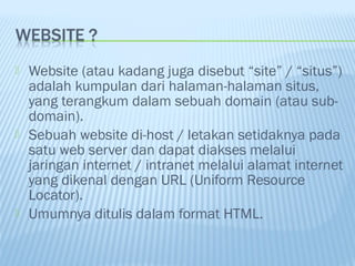 





Website (atau kadang juga disebut “site” / “situs”)
adalah kumpulan dari halaman-halaman situs,
yang terangkum dalam sebuah domain (atau subdomain).
Sebuah website di-host / letakan setidaknya pada
satu web server dan dapat diakses melalui
jaringan internet / intranet melalui alamat internet
yang dikenal dengan URL (Uniform Resource
Locator).
Umumnya ditulis dalam format HTML.

 