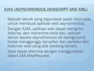 




Sebuah teknik yang digunakan pada client-side
untuk membuat aplikasi web asynchronous.
Dengan AJAX, aplikasi web dapat mengirim
data ke, dan menerima data dari, sebuah
server secara asynchronous (di background)
tanpa mengganggu tampilan dan perilaku dari
halaman web yang ada (sedang tampil).
Data dapat diterima dengan menggunakan
object XMLHttpRequest.

 
