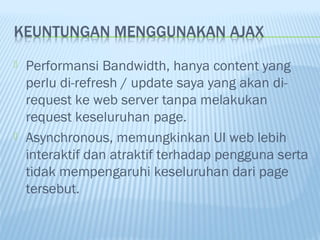 



Performansi Bandwidth, hanya content yang
perlu di-refresh / update saya yang akan direquest ke web server tanpa melakukan
request keseluruhan page.
Asynchronous, memungkinkan UI web lebih
interaktif dan atraktif terhadap pengguna serta
tidak mempengaruhi keseluruhan dari page
tersebut.

 