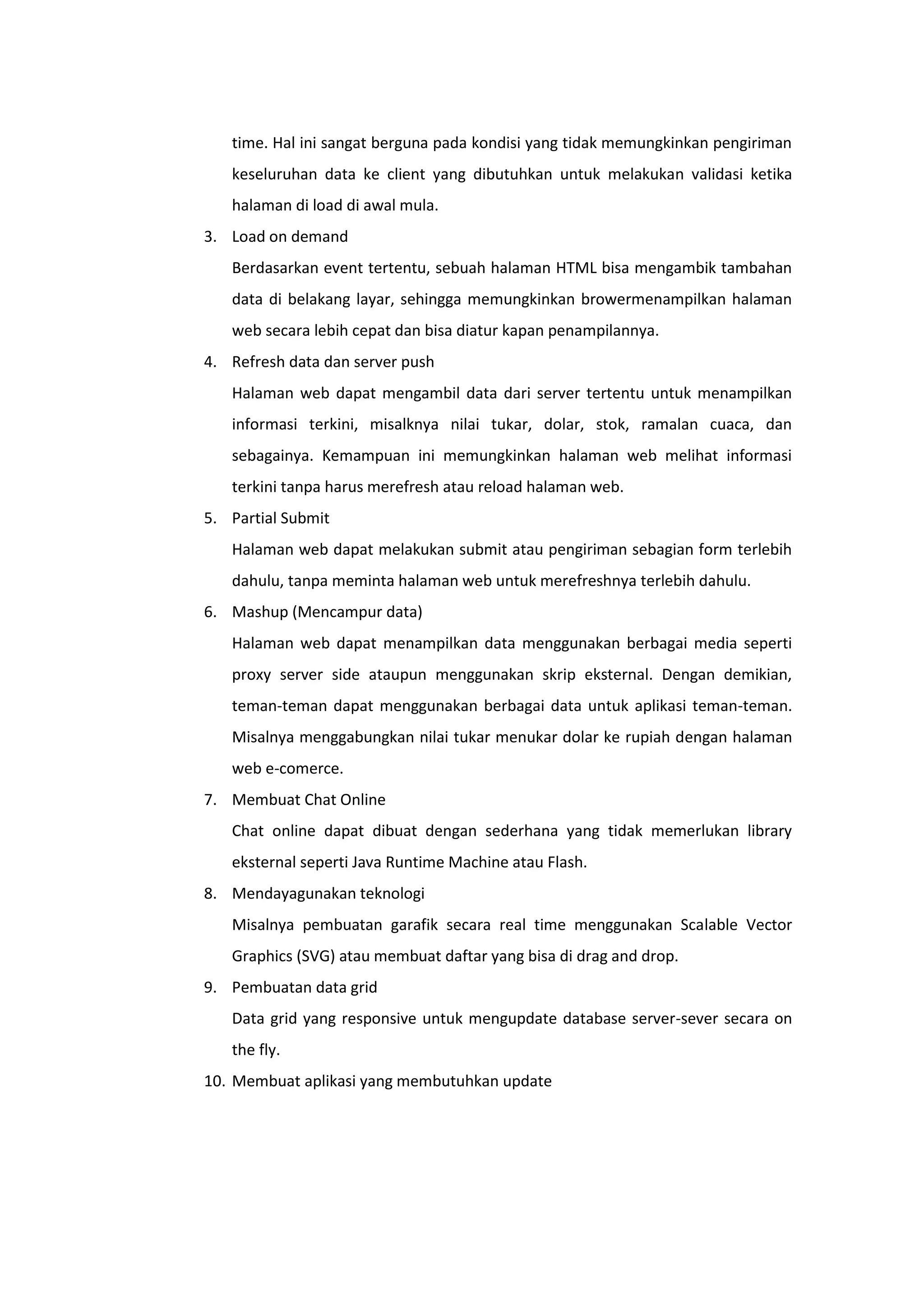 time. Hal ini sangat berguna pada kondisi yang tidak memungkinkan pengiriman
keseluruhan data ke client yang dibutuhkan untuk melakukan validasi ketika
halaman di load di awal mula.
3. Load on demand
Berdasarkan event tertentu, sebuah halaman HTML bisa mengambik tambahan
data di belakang layar, sehingga memungkinkan browermenampilkan halaman
web secara lebih cepat dan bisa diatur kapan penampilannya.
4. Refresh data dan server push
Halaman web dapat mengambil data dari server tertentu untuk menampilkan
informasi terkini, misalknya nilai tukar, dolar, stok, ramalan cuaca, dan
sebagainya. Kemampuan ini memungkinkan halaman web melihat informasi
terkini tanpa harus merefresh atau reload halaman web.
5. Partial Submit
Halaman web dapat melakukan submit atau pengiriman sebagian form terlebih
dahulu, tanpa meminta halaman web untuk merefreshnya terlebih dahulu.
6. Mashup (Mencampur data)
Halaman web dapat menampilkan data menggunakan berbagai media seperti
proxy server side ataupun menggunakan skrip eksternal. Dengan demikian,
teman-teman dapat menggunakan berbagai data untuk aplikasi teman-teman.
Misalnya menggabungkan nilai tukar menukar dolar ke rupiah dengan halaman
web e-comerce.
7. Membuat Chat Online
Chat online dapat dibuat dengan sederhana yang tidak memerlukan library
eksternal seperti Java Runtime Machine atau Flash.
8. Mendayagunakan teknologi
Misalnya pembuatan garafik secara real time menggunakan Scalable Vector
Graphics (SVG) atau membuat daftar yang bisa di drag and drop.
9. Pembuatan data grid
Data grid yang responsive untuk mengupdate database server-sever secara on
the fly.
10. Membuat aplikasi yang membutuhkan update

 