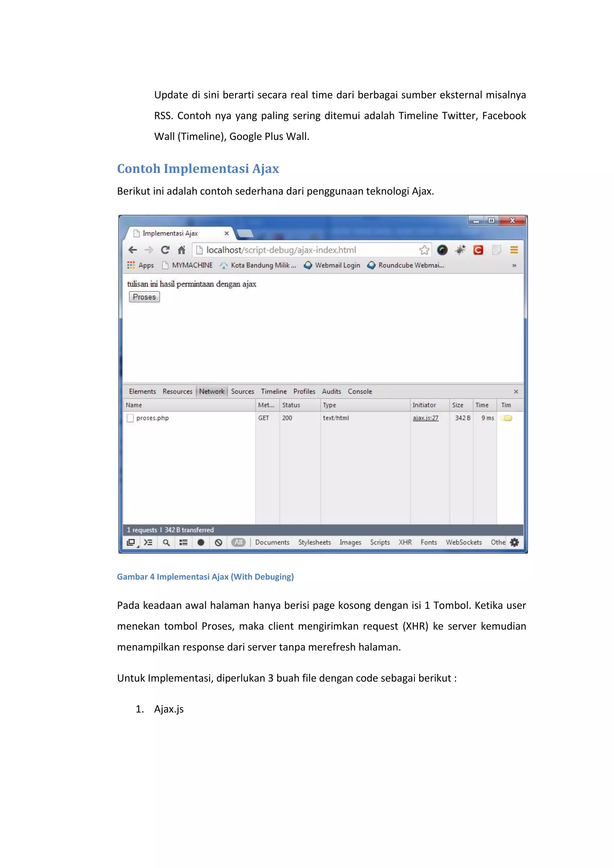 Update di sini berarti secara real time dari berbagai sumber eksternal misalnya
RSS. Contoh nya yang paling sering ditemui adalah Timeline Twitter, Facebook
Wall (Timeline), Google Plus Wall.

Contoh Implementasi Ajax
Berikut ini adalah contoh sederhana dari penggunaan teknologi Ajax.

Gambar 4 Implementasi Ajax (With Debuging)

Pada keadaan awal halaman hanya berisi page kosong dengan isi 1 Tombol. Ketika user
menekan tombol Proses, maka client mengirimkan request (XHR) ke server kemudian
menampilkan response dari server tanpa merefresh halaman.
Untuk Implementasi, diperlukan 3 buah file dengan code sebagai berikut :
1. Ajax.js

 